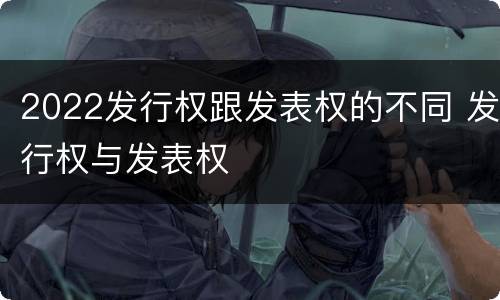 2022发行权跟发表权的不同 发行权与发表权
