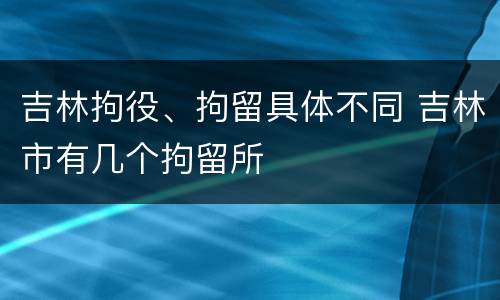 吉林拘役、拘留具体不同 吉林市有几个拘留所