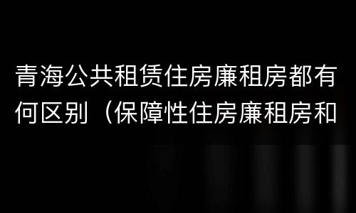 青海公共租赁住房廉租房都有何区别（保障性住房廉租房和公租房区别）