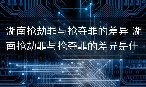 湖南抢劫罪与抢夺罪的差异 湖南抢劫罪与抢夺罪的差异是什么