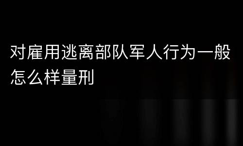 对雇用逃离部队军人行为一般怎么样量刑
