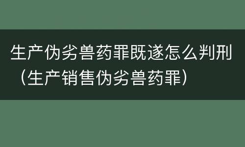 生产伪劣兽药罪既遂怎么判刑（生产销售伪劣兽药罪）