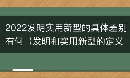 2022发明实用新型的具体差别有何（发明和实用新型的定义）