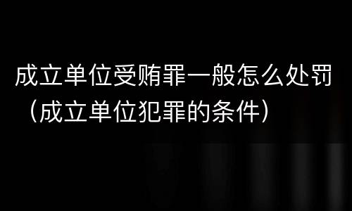 成立单位受贿罪一般怎么处罚（成立单位犯罪的条件）