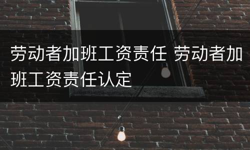 劳动者加班工资责任 劳动者加班工资责任认定