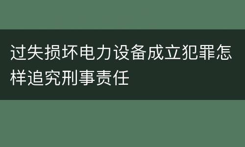 过失损坏电力设备成立犯罪怎样追究刑事责任