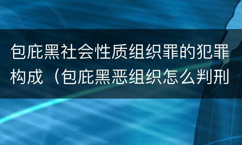 包庇黑社会性质组织罪的犯罪构成（包庇黑恶组织怎么判刑）