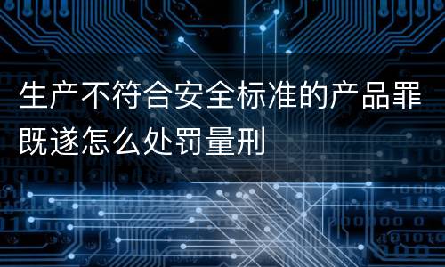 生产不符合安全标准的产品罪既遂怎么处罚量刑