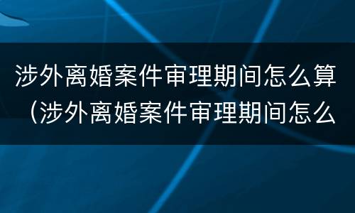 涉外离婚案件审理期间怎么算（涉外离婚案件审理期间怎么算的）