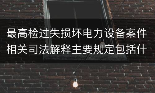 最高检过失损坏电力设备案件相关司法解释主要规定包括什么