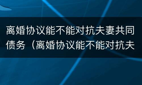 离婚协议能不能对抗夫妻共同债务（离婚协议能不能对抗夫妻共同债务人）