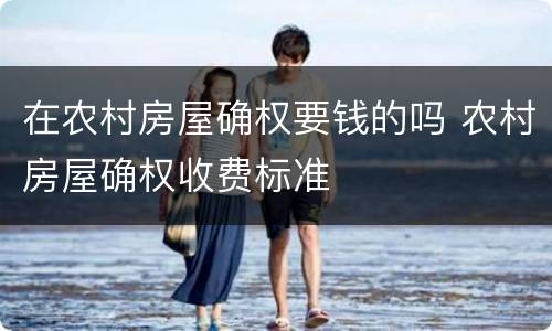 在农村房屋确权要钱的吗 农村房屋确权收费标准