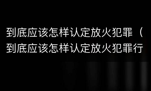 到底应该怎样认定放火犯罪（到底应该怎样认定放火犯罪行为）