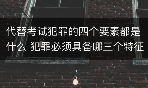 代替考试犯罪的四个要素都是什么 犯罪必须具备哪三个特征