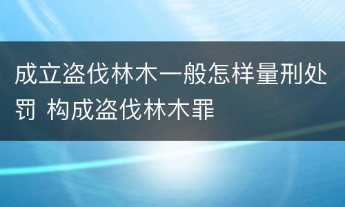 成立盗伐林木一般怎样量刑处罚 构成盗伐林木罪