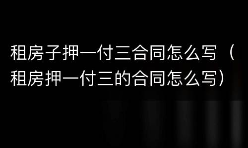 租房子押一付三合同怎么写（租房押一付三的合同怎么写）