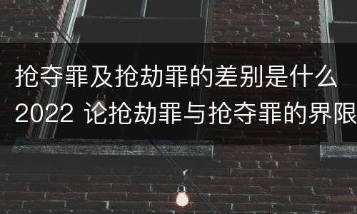 抢夺罪及抢劫罪的差别是什么2022 论抢劫罪与抢夺罪的界限