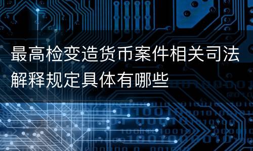 最高检变造货币案件相关司法解释规定具体有哪些