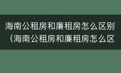 海南公租房和廉租房怎么区别（海南公租房和廉租房怎么区别的）