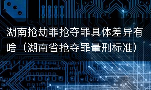 湖南抢劫罪抢夺罪具体差异有啥（湖南省抢夺罪量刑标准）