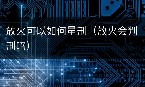 放火可以如何量刑（放火会判刑吗）