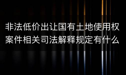 非法低价出让国有土地使用权案件相关司法解释规定有什么主要内容