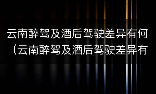 云南醉驾及酒后驾驶差异有何（云南醉驾及酒后驾驶差异有何规定）