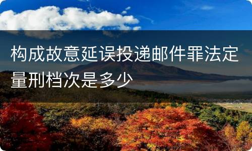 构成故意延误投递邮件罪法定量刑档次是多少