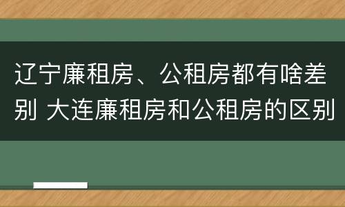 辽宁廉租房、公租房都有啥差别 大连廉租房和公租房的区别