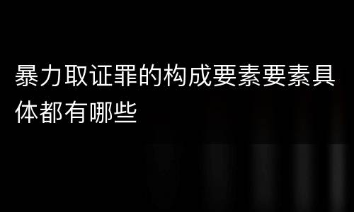 暴力取证罪的构成要素要素具体都有哪些