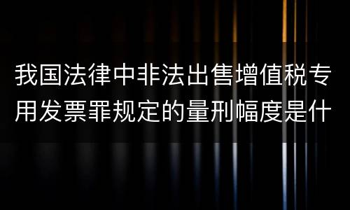 我国法律中非法出售增值税专用发票罪规定的量刑幅度是什么