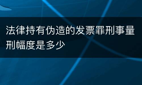 法律持有伪造的发票罪刑事量刑幅度是多少