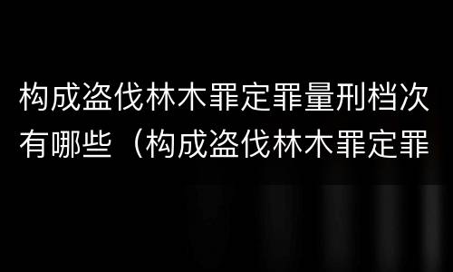 构成盗伐林木罪定罪量刑档次有哪些（构成盗伐林木罪定罪量刑档次有哪些规定）
