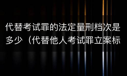 代替考试罪的法定量刑档次是多少（代替他人考试罪立案标准）