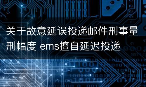 关于故意延误投递邮件刑事量刑幅度 ems擅自延迟投递