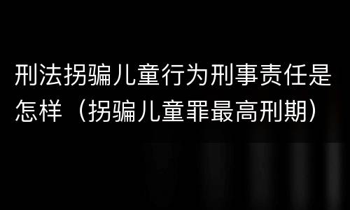 刑法拐骗儿童行为刑事责任是怎样（拐骗儿童罪最高刑期）