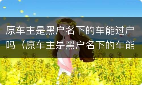 原车主是黑户名下的车能过户吗（原车主是黑户名下的车能过户吗多少钱）