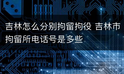 吉林怎么分别拘留拘役 吉林市拘留所电话号是多些