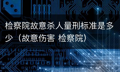 检察院故意杀人量刑标准是多少（故意伤害 检察院）
