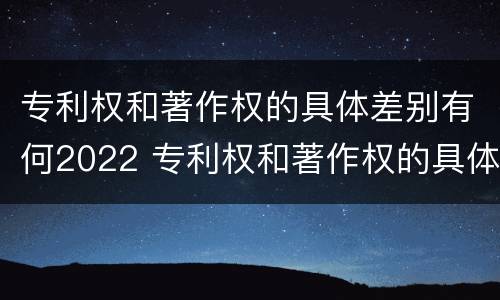专利权和著作权的具体差别有何2022 专利权和著作权的具体差别有何2022年