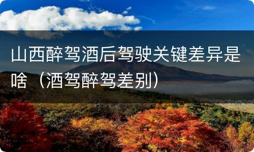 山西醉驾酒后驾驶关键差异是啥（酒驾醉驾差别）