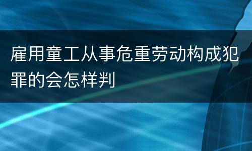 雇用童工从事危重劳动构成犯罪的会怎样判