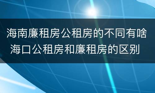 海南廉租房公租房的不同有啥 海口公租房和廉租房的区别