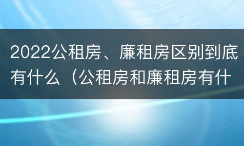 2022公租房、廉租房区别到底有什么（公租房和廉租房有什么区别?2019年的）