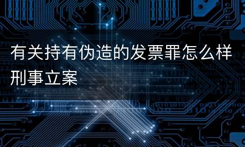 有关持有伪造的发票罪怎么样刑事立案