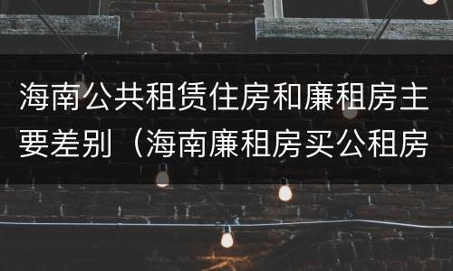 海南公共租赁住房和廉租房主要差别（海南廉租房买公租房后悔了）
