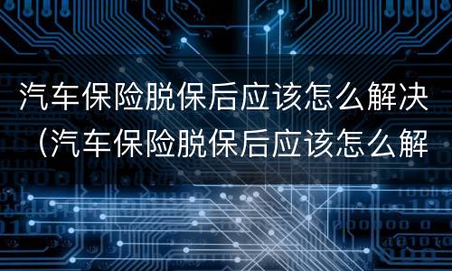 汽车保险脱保后应该怎么解决（汽车保险脱保后应该怎么解决保险问题）