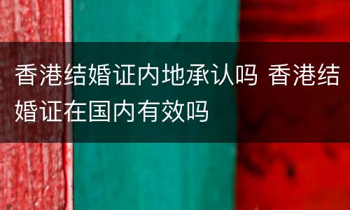 香港结婚证内地承认吗 香港结婚证在国内有效吗