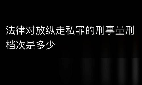 法律对放纵走私罪的刑事量刑档次是多少