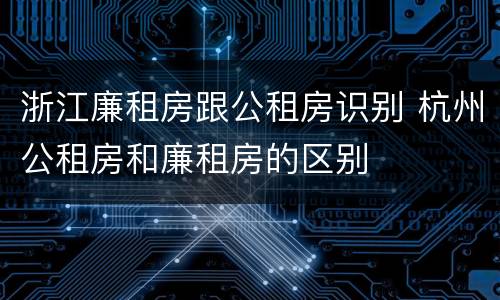 浙江廉租房跟公租房识别 杭州公租房和廉租房的区别